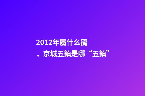 2012年屬什么龍(金木水火土)，京城五鎮是哪“五鎮”